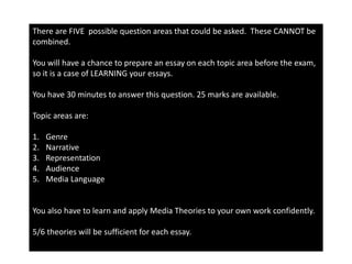 There are FIVE possible question areas that could be asked. These CANNOT be
combined.
You will have a chance to prepare an essay on each topic area before the exam,
so it is a case of LEARNING your essays.
You have 30 minutes to answer this question. 25 marks are available.
Topic areas are:
1. Genre
2. Narrative
3. Representation
4. Audience
5. Media Language
You also have to learn and apply Media Theories to your own work confidently.
5/6 theories will be sufficient for each essay.
 