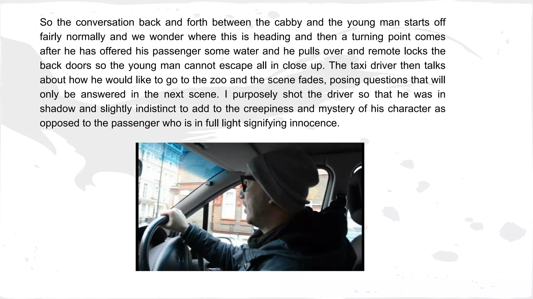 So the conversation back and forth between the cabby and the young man starts off
fairly normally and we wonder where this is heading and then a turning point comes
after he has offered his passenger some water and he pulls over and remote locks the
back doors so the young man cannot escape all in close up. The taxi driver then talks
about how he would like to go to the zoo and the scene fades, posing questions that will
only be answered in the next scene. I purposely shot the driver so that he was in
shadow and slightly indistinct to add to the creepiness and mystery of his character as
opposed to the passenger who is in full light signifying innocence.
 