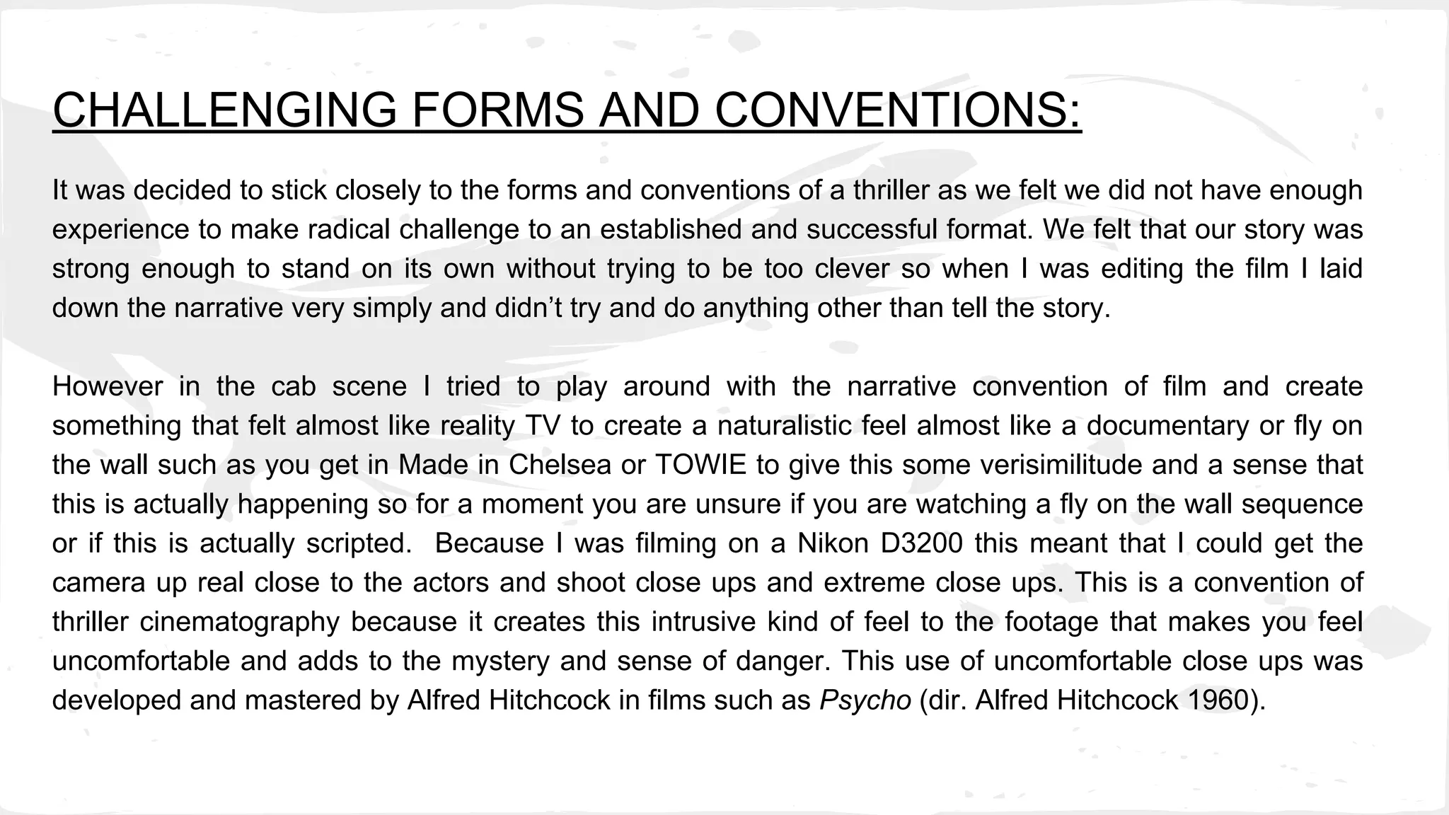 CHALLENGING FORMS AND CONVENTIONS:
It was decided to stick closely to the forms and conventions of a thriller as we felt we did not have enough
experience to make radical challenge to an established and successful format. We felt that our story was
strong enough to stand on its own without trying to be too clever so when I was editing the film I laid
down the narrative very simply and didn’t try and do anything other than tell the story.
However in the cab scene I tried to play around with the narrative convention of film and create
something that felt almost like reality TV to create a naturalistic feel almost like a documentary or fly on
the wall such as you get in Made in Chelsea or TOWIE to give this some verisimilitude and a sense that
this is actually happening so for a moment you are unsure if you are watching a fly on the wall sequence
or if this is actually scripted. Because I was filming on a Nikon D3200 this meant that I could get the
camera up real close to the actors and shoot close ups and extreme close ups. This is a convention of
thriller cinematography because it creates this intrusive kind of feel to the footage that makes you feel
uncomfortable and adds to the mystery and sense of danger. This use of uncomfortable close ups was
developed and mastered by Alfred Hitchcock in films such as Psycho (dir. Alfred Hitchcock 1960).
 