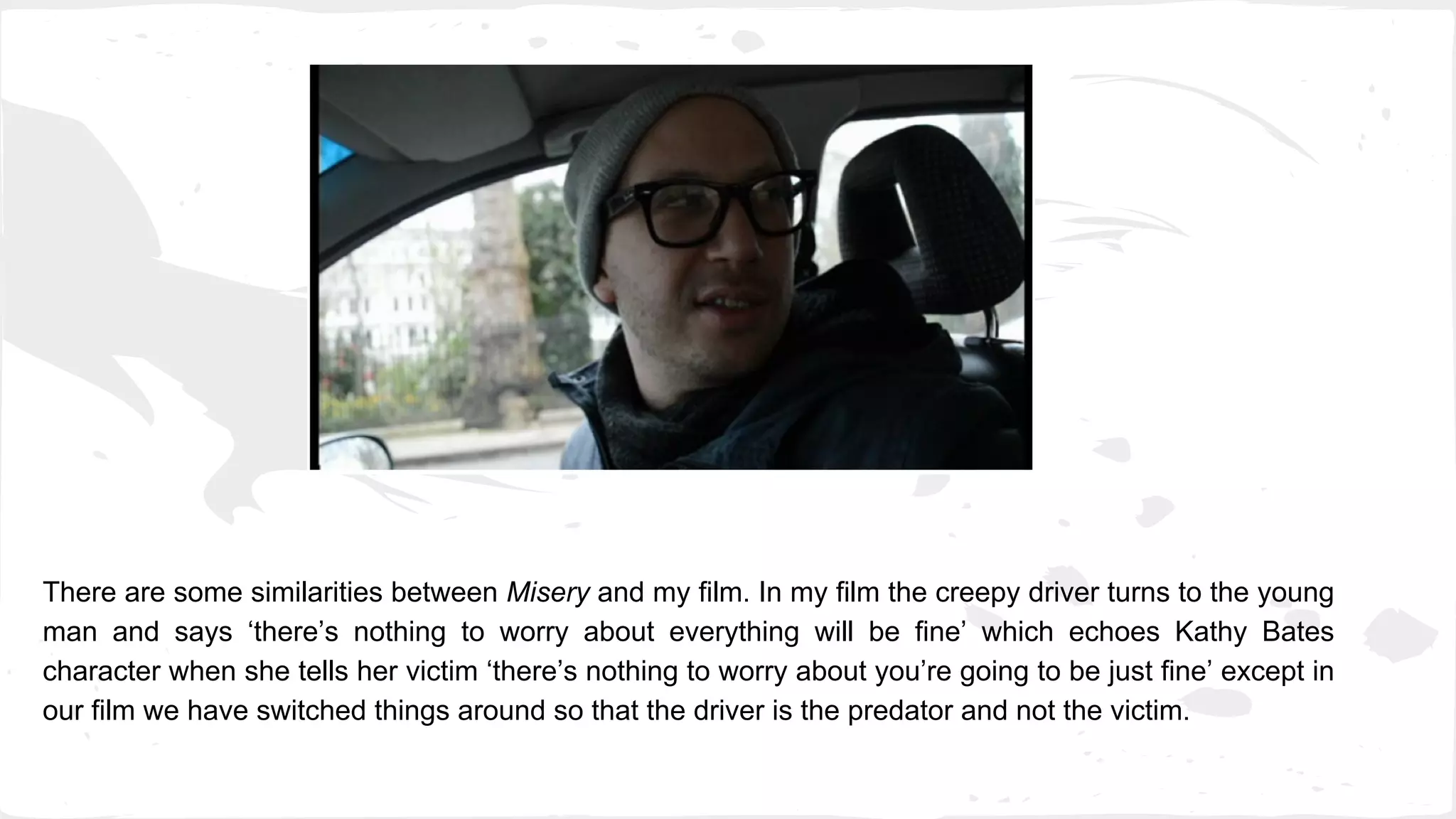 There are some similarities between Misery and my film. In my film the creepy driver turns to the young
man and says ‘there’s nothing to worry about everything will be fine’ which echoes Kathy Bates
character when she tells her victim ‘there’s nothing to worry about you’re going to be just fine’ except in
our film we have switched things around so that the driver is the predator and not the victim.
 