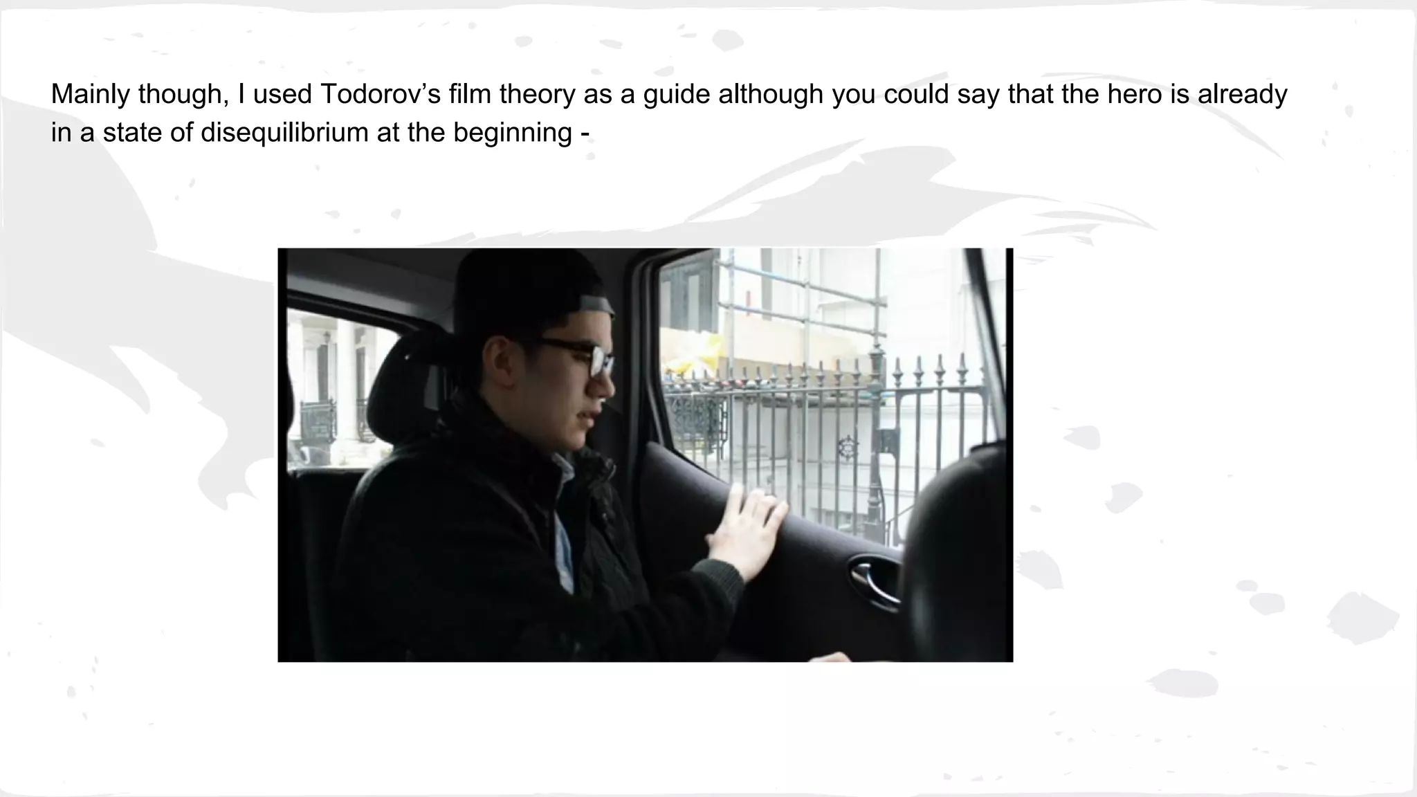 Mainly though, I used Todorov’s film theory as a guide although you could say that the hero is already
in a state of disequilibrium at the beginning -
 