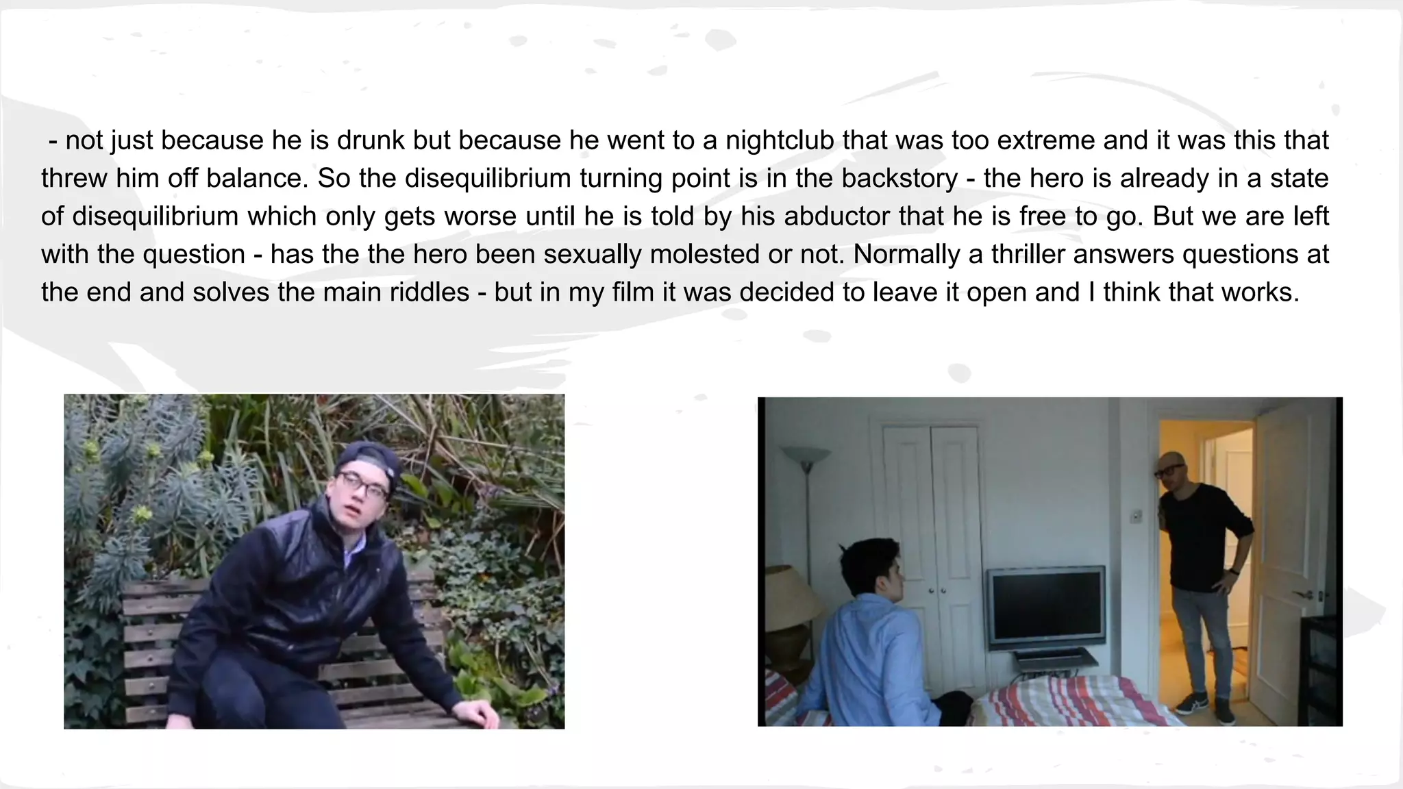 - not just because he is drunk but because he went to a nightclub that was too extreme and it was this that
threw him off balance. So the disequilibrium turning point is in the backstory - the hero is already in a state
of disequilibrium which only gets worse until he is told by his abductor that he is free to go. But we are left
with the question - has the the hero been sexually molested or not. Normally a thriller answers questions at
the end and solves the main riddles - but in my film it was decided to leave it open and I think that works.
 