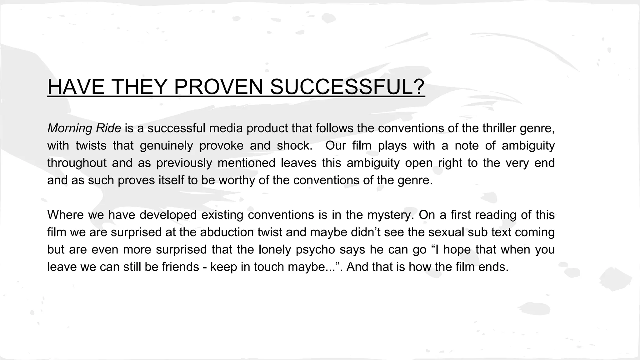 HAVE THEY PROVEN SUCCESSFUL?
Morning Ride is a successful media product that follows the conventions of the thriller genre,
with twists that genuinely provoke and shock. Our film plays with a note of ambiguity
throughout and as previously mentioned leaves this ambiguity open right to the very end
and as such proves itself to be worthy of the conventions of the genre.
Where we have developed existing conventions is in the mystery. On a first reading of this
film we are surprised at the abduction twist and maybe didn’t see the sexual sub text coming
but are even more surprised that the lonely psycho says he can go “I hope that when you
leave we can still be friends - keep in touch maybe...”. And that is how the film ends.
 