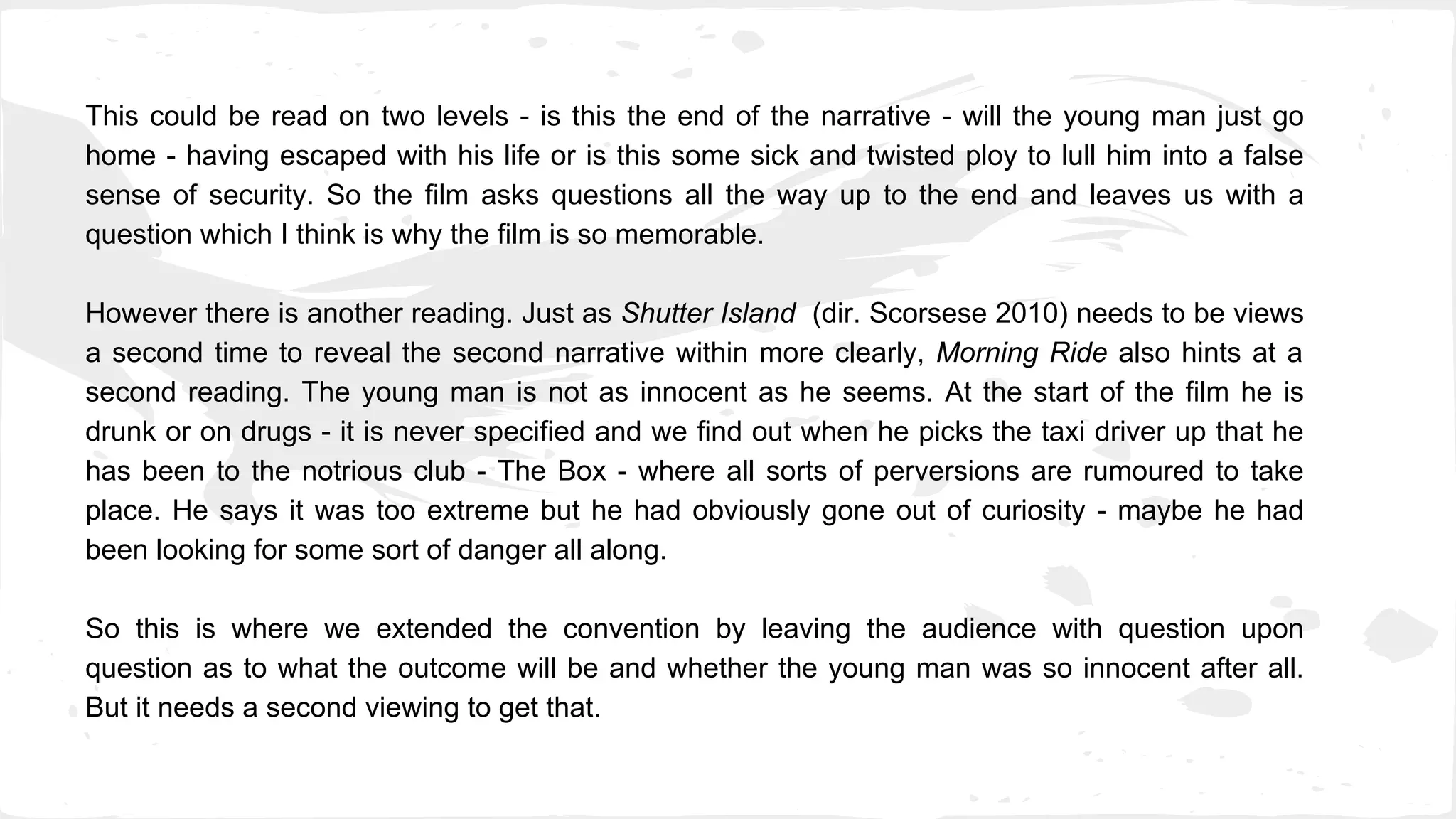 This could be read on two levels - is this the end of the narrative - will the young man just go
home - having escaped with his life or is this some sick and twisted ploy to lull him into a false
sense of security. So the film asks questions all the way up to the end and leaves us with a
question which I think is why the film is so memorable.
However there is another reading. Just as Shutter Island (dir. Scorsese 2010) needs to be views
a second time to reveal the second narrative within more clearly, Morning Ride also hints at a
second reading. The young man is not as innocent as he seems. At the start of the film he is
drunk or on drugs - it is never specified and we find out when he picks the taxi driver up that he
has been to the notrious club - The Box - where all sorts of perversions are rumoured to take
place. He says it was too extreme but he had obviously gone out of curiosity - maybe he had
been looking for some sort of danger all along.
So this is where we extended the convention by leaving the audience with question upon
question as to what the outcome will be and whether the young man was so innocent after all.
But it needs a second viewing to get that.
 