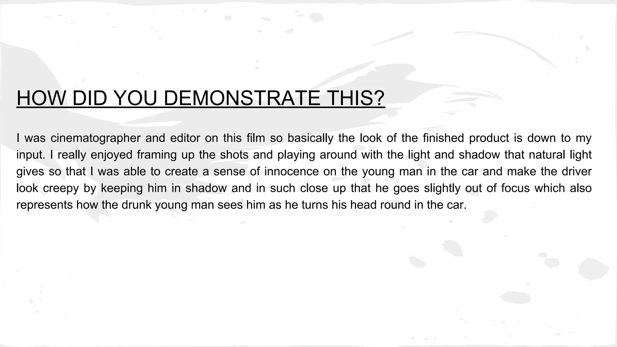 HOW DID YOU DEMONSTRATE THIS?
I was cinematographer and editor on this film so basically the look of the finished product is down to my
input. I really enjoyed framing up the shots and playing around with the light and shadow that natural light
gives so that I was able to create a sense of innocence on the young man in the car and make the driver
look creepy by keeping him in shadow and in such close up that he goes slightly out of focus which also
represents how the drunk young man sees him as he turns his head round in the car.
 