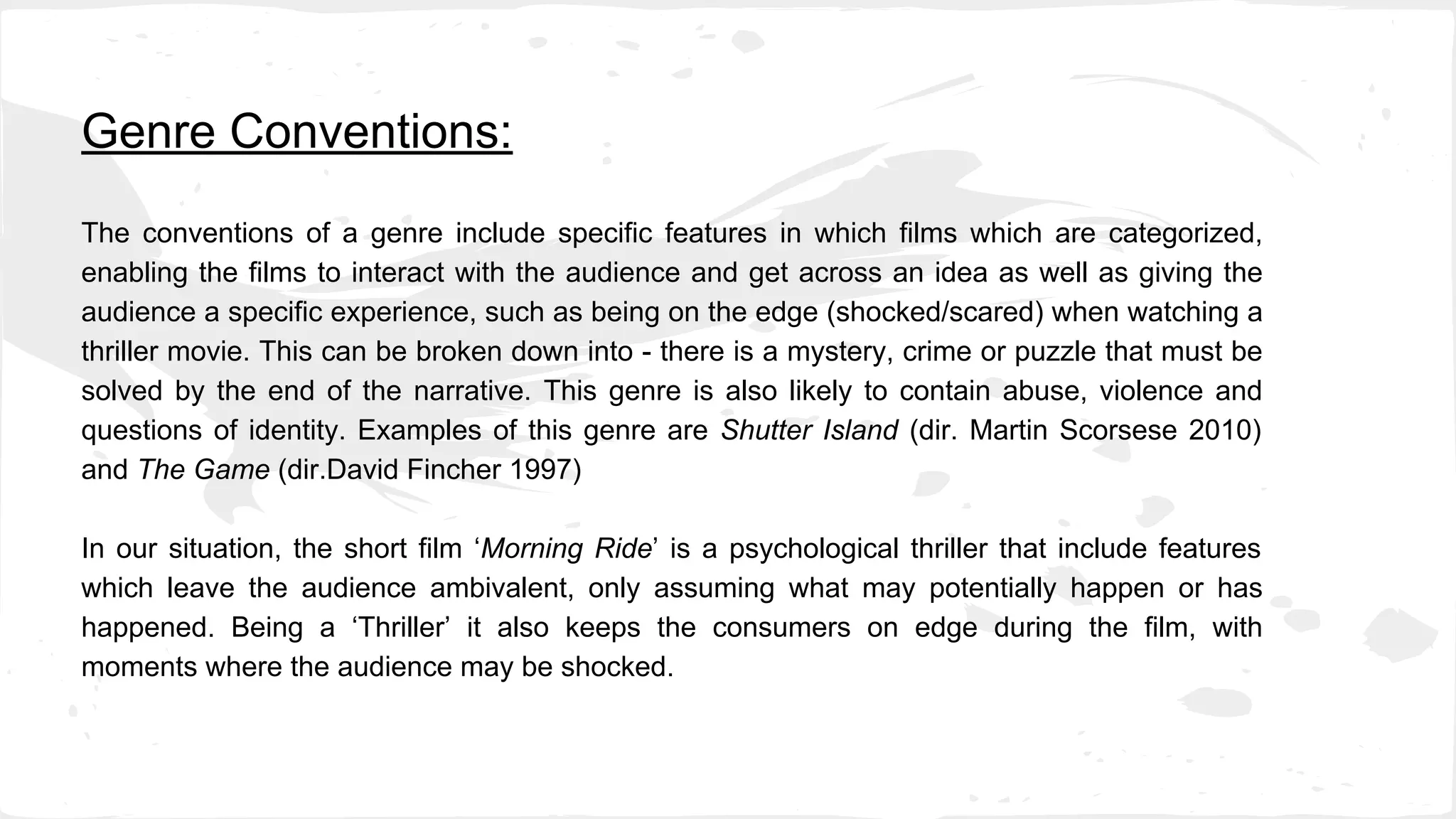 Genre Conventions:
The conventions of a genre include specific features in which films which are categorized,
enabling the films to interact with the audience and get across an idea as well as giving the
audience a specific experience, such as being on the edge (shocked/scared) when watching a
thriller movie. This can be broken down into - there is a mystery, crime or puzzle that must be
solved by the end of the narrative. This genre is also likely to contain abuse, violence and
questions of identity. Examples of this genre are Shutter Island (dir. Martin Scorsese 2010)
and The Game (dir.David Fincher 1997)
In our situation, the short film ‘Morning Ride’ is a psychological thriller that include features
which leave the audience ambivalent, only assuming what may potentially happen or has
happened. Being a ‘Thriller’ it also keeps the consumers on edge during the film, with
moments where the audience may be shocked.
 