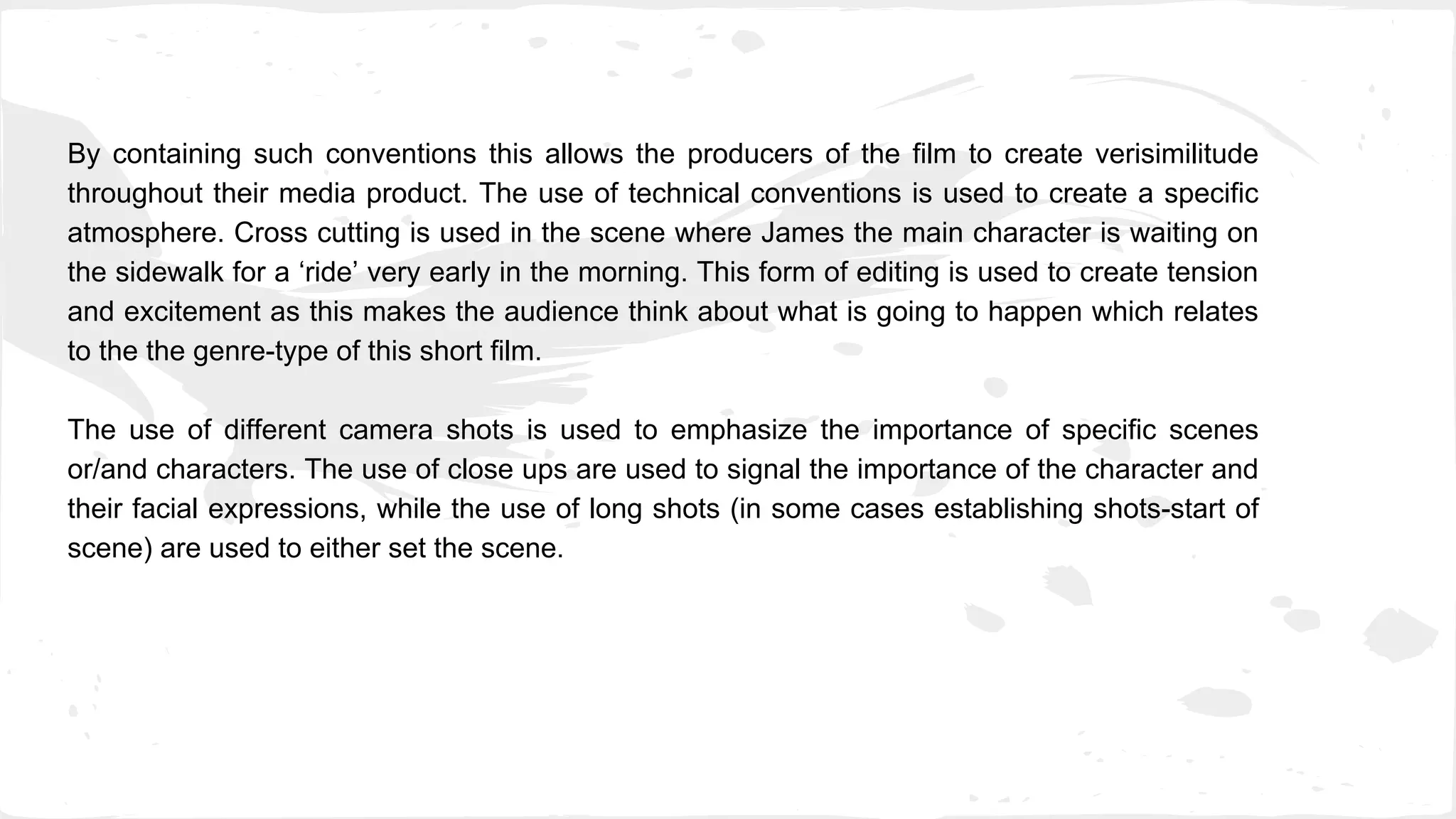 By containing such conventions this allows the producers of the film to create verisimilitude
throughout their media product. The use of technical conventions is used to create a specific
atmosphere. Cross cutting is used in the scene where James the main character is waiting on
the sidewalk for a ‘ride’ very early in the morning. This form of editing is used to create tension
and excitement as this makes the audience think about what is going to happen which relates
to the the genre-type of this short film.
The use of different camera shots is used to emphasize the importance of specific scenes
or/and characters. The use of close ups are used to signal the importance of the character and
their facial expressions, while the use of long shots (in some cases establishing shots-start of
scene) are used to either set the scene.
 