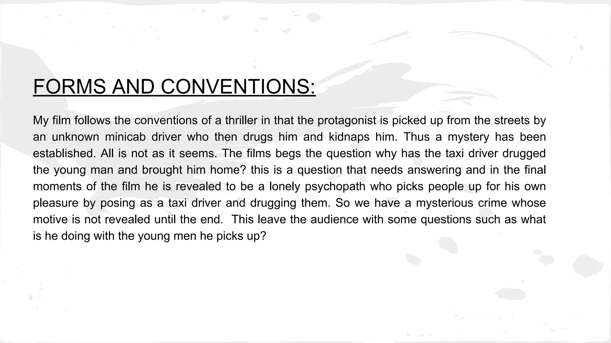 FORMS AND CONVENTIONS:
My film follows the conventions of a thriller in that the protagonist is picked up from the streets by
an unknown minicab driver who then drugs him and kidnaps him. Thus a mystery has been
established. All is not as it seems. The films begs the question why has the taxi driver drugged
the young man and brought him home? this is a question that needs answering and in the final
moments of the film he is revealed to be a lonely psychopath who picks people up for his own
pleasure by posing as a taxi driver and drugging them. So we have a mysterious crime whose
motive is not revealed until the end. This leave the audience with some questions such as what
is he doing with the young men he picks up?
 