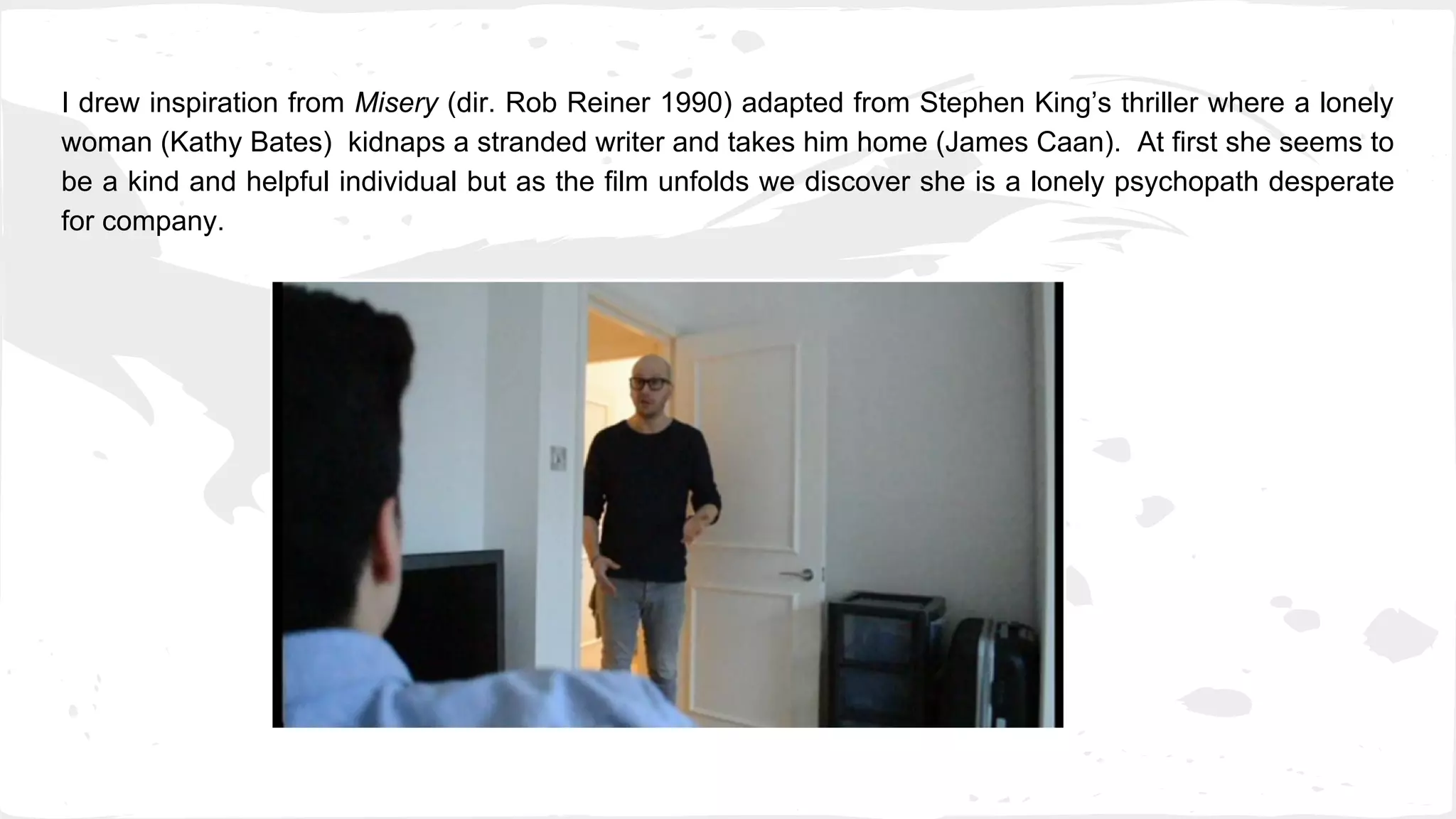 I drew inspiration from Misery (dir. Rob Reiner 1990) adapted from Stephen King’s thriller where a lonely
woman (Kathy Bates) kidnaps a stranded writer and takes him home (James Caan). At first she seems to
be a kind and helpful individual but as the film unfolds we discover she is a lonely psychopath desperate
for company.
 