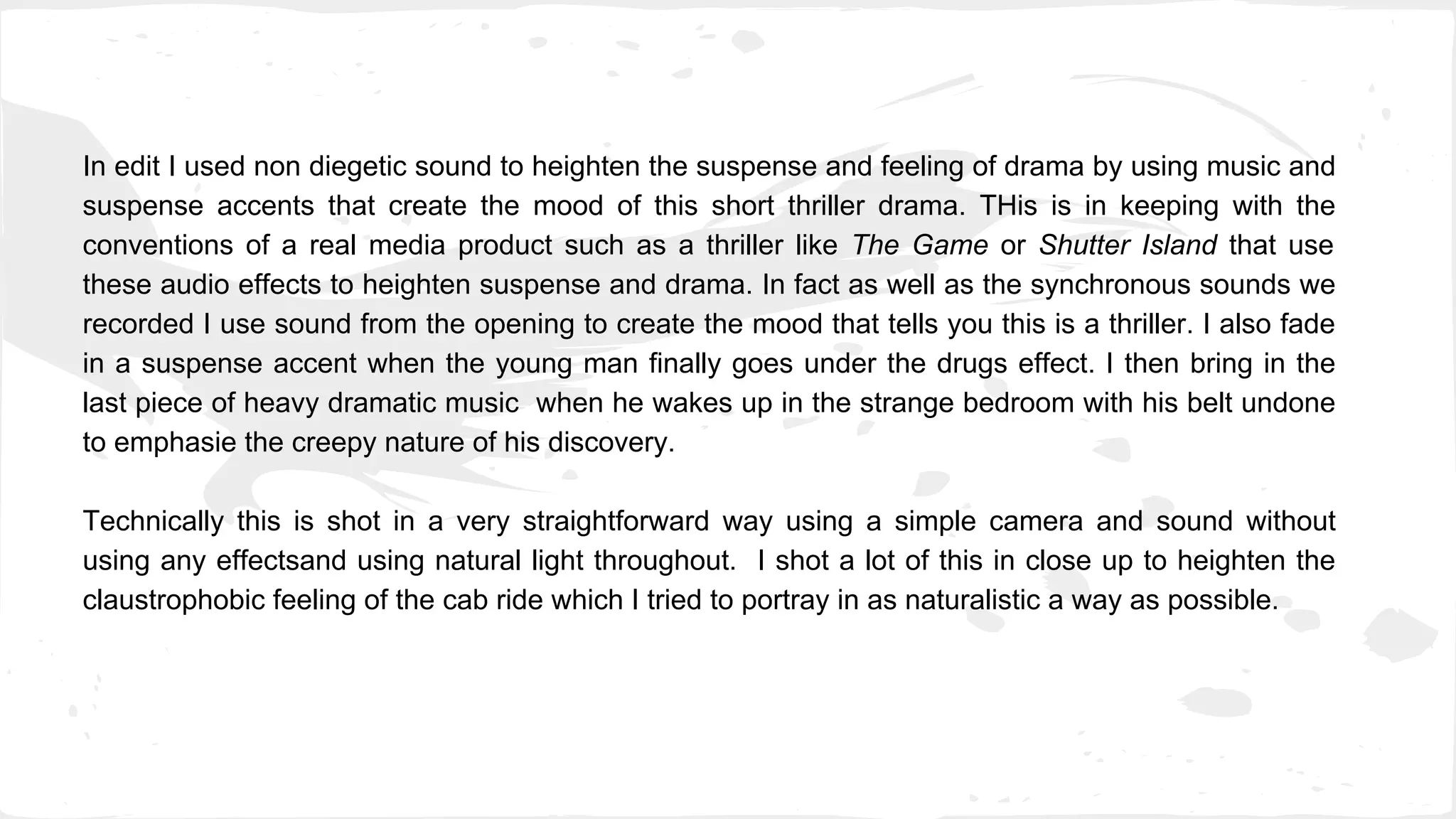 In edit I used non diegetic sound to heighten the suspense and feeling of drama by using music and
suspense accents that create the mood of this short thriller drama. THis is in keeping with the
conventions of a real media product such as a thriller like The Game or Shutter Island that use
these audio effects to heighten suspense and drama. In fact as well as the synchronous sounds we
recorded I use sound from the opening to create the mood that tells you this is a thriller. I also fade
in a suspense accent when the young man finally goes under the drugs effect. I then bring in the
last piece of heavy dramatic music when he wakes up in the strange bedroom with his belt undone
to emphasie the creepy nature of his discovery.
Technically this is shot in a very straightforward way using a simple camera and sound without
using any effectsand using natural light throughout. I shot a lot of this in close up to heighten the
claustrophobic feeling of the cab ride which I tried to portray in as naturalistic a way as possible.
 