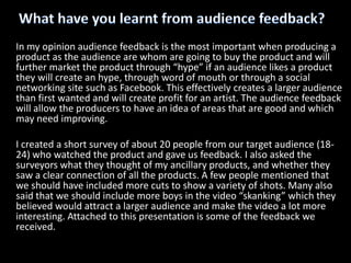 What have you learnt from audience feedback?In my opinion audience feedback is the most important when producing a product as the audience are whom are going to buy the product and will further market the product through “hype” if an audience likes a product they will create an hype, through word of mouth or through a social networking site such as Facebook. This effectively creates a larger audience than first wanted and will create profit for an artist. The audience feedback will allow the producers to have an idea of areas that are good and which may need improving.I created a short survey of about 20 people from our target audience (18-24) who watched the product and gave us feedback. I also asked the surveyors what they thought of my ancillary products, and whether they saw a clear connection of all the products. A few people mentioned that we should have included more cuts to show a variety of shots. Many also said that we should include more boys in the video “skanking” which they believed would attract a larger audience and make the video a lot more interesting. Attached to this presentation is some of the feedback we received. 