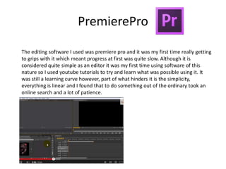 PremierePro
The editing software I used was premiere pro and it was my first time really getting
to grips with it which meant progress at first was quite slow. Although it is
considered quite simple as an editor it was my first time using software of this
nature so I used youtube tutorials to try and learn what was possible using it. It
was still a learning curve however, part of what hinders it is the simplicity,
everything is linear and I found that to do something out of the ordinary took an
online search and a lot of patience.
 