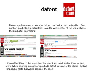 dafont
I took countless screen grabs from dafont.com during the construction of my
ancillary products. I selected fonts from the website that fit the house style of
the products I was making.
I then added them to the photoshop document and manipulated them into my
work. When planning my ancillary products dafont was one of the places I looked
for possible fonts that would promote the song.
 