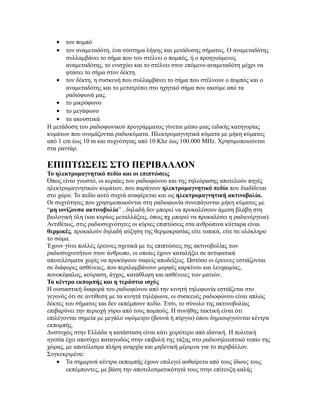 • τον πομπό
• τον αναμεταδότη, ένα σύστημα λήψης και μετάδοσης σήματος. Ο αναμεταδότης
συλλαμβάνει το σήμα που του στέλνει ο πομπός, ή ο προηγούμενος
αναμεταδότης, το ενισχύει και το στέλνει στον επόμενο αναμεταδότη μέχρι να
φτάσει το σήμα στον δέκτη.
• τον δέκτη, η συσκευή που συλλαμβάνει το σήμα που στέλνουν ο πομπός και ο
αναμεταδότης και το μετατρέπει στο ηχητικό σήμα που ακούμε από τα
ραδιόφωνά μας.
• το μικρόφωνο
• το μεγάφωνο
• τα ακουστικά
Η μετάδοση του ραδιοφωνικού προγράμματος γίνεται μέσω μιας ειδικής κατηγορίας
κυμάτων που ονομάζονται ραδιοκύματα. Ηλεκτρομαγνητικά κύματα με μήκη κύματος
από 1 cm έως 10 m και συχνότητας από 10 Khz έως 100.000 MHz. Χρησιμοποιούνται
στα ραντάρ.
ΕΠΙΠΤΩΣΕΙΣ ΣΤΟ ΠΕΡΙΒΑΛΛΟΝ
Το ηλεκτρομαγνητικό πεδίο και οι επιπτώσεις
Όπως είναι γνωστό, οι κεραίες του ραδιοφώνου και της τηλεόρασης αποτελούν πηγές
ηλεκτρομαγνητικών κυμάτων, που παράγουν ηλεκτρομαγνητικό πεδίο που διαδίδεται
στο χώρο. To πεδίο αυτό συχνά αναφέρεται και ως ηλεκτρομαγνητική ακτινοβολία.
Οι συχνότητες που χρησιμοποιούνται στη ραδιοφωνία συνεπάγονται μήκη κύματος με
“μη ιονίζουσα ακτινοβολία” , δηλαδή δεν μπορεί να προκαλέσουν άμεση βλάβη στη
βιολογική ύλη (και κυρίως μεταλλάξεις, όπως πχ μπορεί να προκαλέσει η ραδιενέργεια).
Αντιθέτως, στις ραδιοσυχνότητες οι κύριες επιπτώσεις στα ανθρώπινα κύτταρα είναι
θερμικές, προκαλούν δηλαδή αύξηση της θερμοκρασίας είτε τοπικά, είτε σε ολόκληρο
το σώμα.
Έχουν γίνει πολλές έρευνες σχετικά με τις επιπτώσεις της ακτινοβολίας των
ραδιοσυχνοτήτων στον άνθρωπο, οι οποίες έχουν καταλήξει σε αντιφατικά
αποτελέσματα χωρίς να προκύψουν σαφείς αποδείξεις. Ωστόσο οι έρευνες εστιάζονται
σε διάφορες ασθένειες, που περιλαμβάνουν μορφές καρκίνου και λευχαιμίας,
πονοκέφαλος, κούραση, άγχος, κατάθλιψη και ασθένειες των ματιών.
Τα κέντρα εκπομπής και η τεράστια ισχύς
Η ουσιαστική διαφορά του ραδιοφώνου από την κινητή τηλεφωνία εστιάζεται στο
γεγονός ότι σε αντίθεση με τα κινητά τηλέφωνα, οι συσκευές ραδιοφώνου είναι απλώς
δέκτες του σήματος και δεν εκπέμπουν πεδίο. Έτσι, το σύνολο της ακτινοβολίας
επιβαρύνει την περιοχή γύρω από τους πομπούς. Η συνήθης τακτική είναι ότι
επιλέγονται σημεία με μεγάλο υψόμετρο (βουνά ή πύργοι) όπου δημιουργούνται κέντρα
εκπομπής.
Δυστυχώς στην Ελλάδα η κατάσταση είναι κάτι χειρότερο από ιδανική. Η πολιτική
ηγεσία έχει αποτύχει παταγωδώς στην επιβολή της τάξης στο ραδιοτηλεοπτικό τοπίο της
χώρας, με αποτέλεσμα πλήρη αναρχία και μηδενική μέριμνα για το περιβάλλον.
Συγκεκριμένα:
• Τα σημερινά κέντρα εκπομπής έχουν επιλεγεί αυθαίρετα από τους ίδιους τους
εκπέμποντες, με βάση την αποτελεσματικότητά τους στην επίτευξη καλής
 