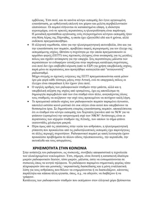 εμβέλειας. Έτσι ποτέ, και σε κανένα κέντρο εκπομπής δεν έγινε οργανωμένη
εγκατάσταση, με ορθολογική επιλογή του χώρου και μελέτη περιβαλλοντικών
επιπτώσεων. Οι πομποί στήνονται σε καταπατημένα εδάφη, η ιδιόκτητα
αγροτεμάχια, ενώ σε αρκετές περιπτώσεις η ηλεκτροδότηση είναι παράνομη.
Η μοναδική προσπάθεια οργάνωσης ενός συγκροτημένου κέντρου εκπομπής ήταν
στη θέση Αέρας της Πάρνηθας, η οποία έχει εξαγγελθεί εδώ και 6 χρόνια, αλλά
ουδέποτε πραγματοποιήθηκε.
• Η ελληνική νομοθεσία, τόσο για την ηλεκτρομαγνητική ακτινοβολία, όσο και για
την εγκατάσταση των πομπών, προβλέπει σαφείς περιορισμούς για τον έλεγχο της
εκπεμπόμενης ισχύος. Ωστόσο η συχνότητα με την οποία πραγματοποιούν οι
αρμόδιοι φορείς (ΕΕΤΤ) τους σχετικούς ελέγχους είναι ανεπαρκής για τις μεγάλες
πόλεις και σχεδόν ανύπαρκτη για την επαρχία. Στις περισσότερες μάλιστα των
περιπτώσεων το ενδιαφέρον εστιάζεται στην παράνομη κατάληψη συχνότητας,
ενώ ποτέ δεν έχει επιβληθεί κύρωση (από το ΕΣΡ) για χρήση υπερβολικής ισχύος,
παρά μόνο σε περιπτώσεις που προηγήθηκε καταγγελία από “ανταγωνιστή”
ραδιοσταθμό.
Μέχρι στιγμής οι σχετικές ενέργειες της ΕΕΤΤ πραγματοποιούνται κατά μέσον
όρο μία φορά κάθε τέσσερις μήνες στην Αττική, ενώ σε επαρχιακές πόλεις οι
έλεγχοι είναι σποραδικοί ή δεν έχουν γίνει ποτέ.
• Ο υψηλός αριθμός των ραδιοφωνικών σταθμών στην μπάντα, αλλά και η
υπερβολική αύξηση της ισχύος από ορισμένους, έχει ως αποτέλεσμα τη
δημιουργία παρεμβολών από των ένα σταθμό στον άλλο, αναγκάζοντας όλους
τους σταθμούς να αυξήσουν την ισχύ τους προκειμένου να πετύχουν καλή λήψη.
• Το πραγματικό επίπεδο ισχύος των ραδιοφωνικών πομπών παραμένει άγνωστο,
αποτελεί ωστόσο κοινό μυστικό ότι ουκ ολίγοι είναι αυτοί που υπερβαίνουν τα
θεσπισμένα όρια. Σε δημοσίευση εταιρίας εγκατάστασης πομπών, αποκαλύπτεται
ότι οι σταθμοί στο κέντρο εκπομπής του Χορτιάτη ξεκινάνε από τα 5KW για να
φτάσουν (ορισμένοι) την αστρονομική ισχύ των 50KW! Αντίστοιχες είναι οι
περιπτώσεις των ισχυρών σταθμών της Αττικής, των οποίων το σήμα φτάνει
εκατοντάδες χιλιόμετρα μακριά.
• Πέρα όμως από τις επιπτώσεις στην υγεία του ανθρώπου, η ηλεκτρομαγνητική
ρύπανση που προκαλείται από τις ραδιοτηλεοπτικές εκπομπές έχει παρενέργειες
σε άλλες περιοχές συχνοτήτων. Ραδιοφωνικοί πομποί με κακή λειτουργία έχουν
προκαλέσει προβλήματα σε άλλου είδους τηλεπικοινωνίες, την αεροπλοΐα, την
ακτοπλοΐα και τους ασυρμάτους.
ΧΡΗΣΙΜΟΤΗΤΑ ΣΤΗΝ ΚΟΙΝΩΝΙΑ
Στην ανάπτυξη του ραδιοφώνου, ως συσκευής, συνέβαλε αποφασιστικά η τεχνολογία
των ολοκληρωμένων κυκλωμάτων. Έτσι, σήμερα, είναι δυνατή η κατασκευή ιδιαίτερα
μικρών ραδιοφωνικών δεκτών, τόσο μικρών, μάλιστα, ώστε να ενσωματώνονται σε
συσκευές όπως τα κινητά τηλέφωνα. Το ραδιόφωνο παραμένει σημαντικός φορέας τόσο
πληροφοριών όσο και μουσικής / ακροαστικής διασκέδασης και η μόνη εναλλακτική
λύση για τους ανθρώπους που θέλουν να ενημερώνονται ή να διασκεδάζουν, κάνοντας
παράλληλα και κάποια άλλη εργασία, όπως, π.χ., να οδηγούν, να διαβάζουν ή να
γράφουν.
Κατάλογος των ραδιοφωνικών σταθμών που εκπέμπουν στον ελληνικό χώρο βρίσκονται
 