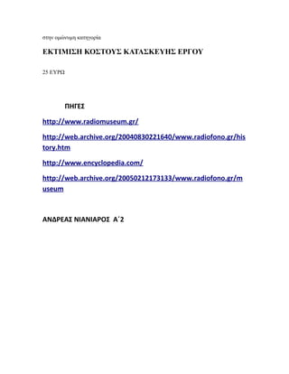 στην ομώνυμη κατηγορία
ΕΚΤΙΜΙΣΗ ΚΟΣΤΟΥΣ ΚΑΤΑΣΚΕΥΗΣ ΕΡΓΟΥ
25 ΕΥΡΩ
ΠΗΓΕΣ
http://www.radiomuseum.gr/
http://web.archive.org/20040830221640/www.radiofono.gr/his
tory.htm
http://www.encyclopedia.com/
http://web.archive.org/20050212173133/www.radiofono.gr/m
useum
ΑΝΔΡΕΑΣ ΝΙΑΝΙΑΡΟΣ Α΄2
 