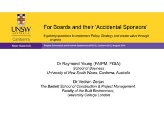 For Boards and their ‘Accidental Sponsors’
6 guiding questions to implement Policy, Strategy and create value through
projects
Project Governance and Controls Symposium (PGCS), Canberra 20-22 August 2019
Dr Raymond Young (FAIPM, FGIA)
School of Business
University of New South Wales, Canberra, Australia
Dr Vedran Zerjav
The Bartlett School of Construction & Project Management,
Faculty of the Built Environment,
University College London
 
