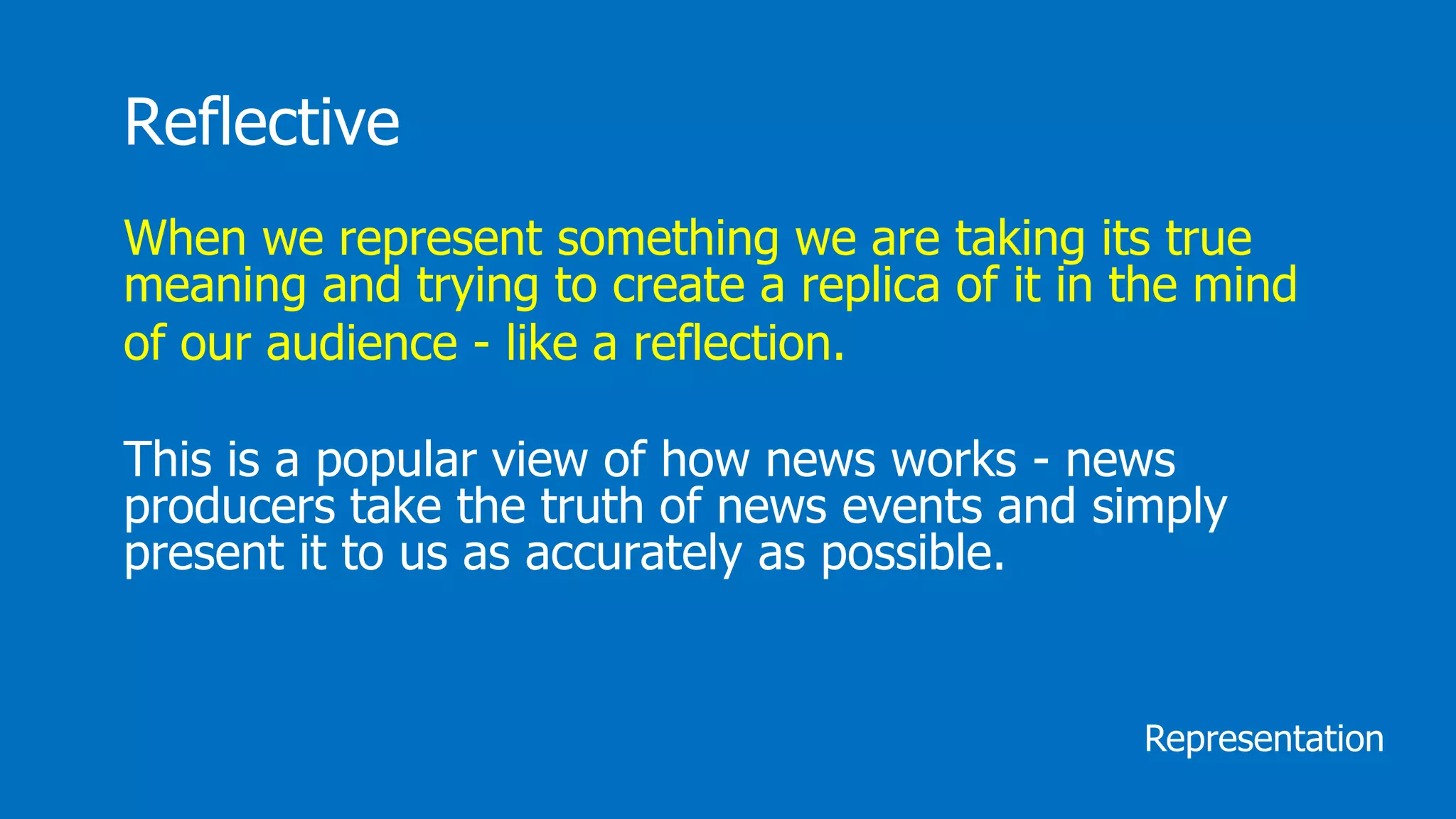 Reflective
When we represent something we are taking its true
meaning and trying to create a replica of it in the mind
of our audience - like a reflection.
This is a popular view of how news works - news
producers take the truth of news events and simply
present it to us as accurately as possible.
Representation
 
