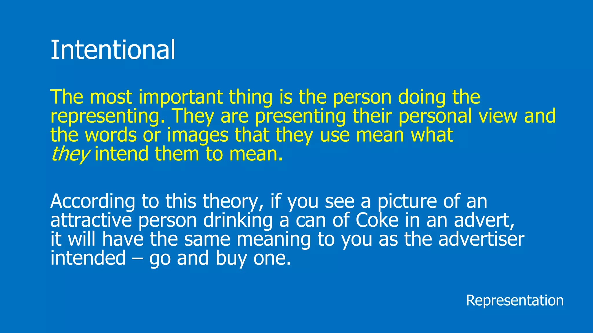 Intentional
The most important thing is the person doing the
representing. They are presenting their personal view and
the words or images that they use mean what
they intend them to mean.
According to this theory, if you see a picture of an
attractive person drinking a can of Coke in an advert,
it will have the same meaning to you as the advertiser
intended – go and buy one.
Representation
 