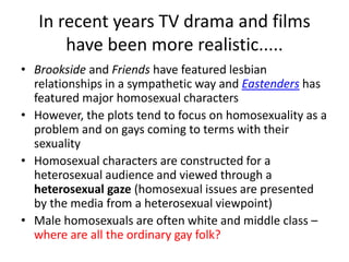 In recent years TV drama and films 
have been more realistic..... 
• Brookside and Friends have featured lesbian 
relationships in a sympathetic way and Eastenders has 
featured major homosexual characters 
• However, the plots tend to focus on homosexuality as a 
problem and on gays coming to terms with their 
sexuality 
• Homosexual characters are constructed for a 
heterosexual audience and viewed through a 
heterosexual gaze (homosexual issues are presented 
by the media from a heterosexual viewpoint) 
• Male homosexuals are often white and middle class – 
where are all the ordinary gay folk? 
 