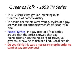 Queer as Folk - 1999 TV Series 
• This TV series was ground-breaking in its 
treatment of homosexuality 
• The main characters were young, stylish and gay, 
sex was explicit and the gay characters far from 
nice 
• Russell Davies, the gay creator of the series 
argued that the series showed that gay 
representations in the media ‘had grown up’ – 
gays could now be selfish and bad.....real people 
• Do you think this was a necessary step in order to 
combat gay stereotypes? 
 