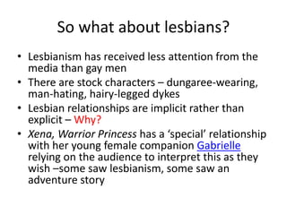 So what about lesbians? 
• Lesbianism has received less attention from the 
media than gay men 
• There are stock characters – dungaree-wearing, 
man-hating, hairy-legged dykes 
• Lesbian relationships are implicit rather than 
explicit – Why? 
• Xena, Warrior Princess has a ‘special’ relationship 
with her young female companion Gabrielle 
relying on the audience to interpret this as they 
wish –some saw lesbianism, some saw an 
adventure story 
 
