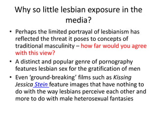 Why so little lesbian exposure in the 
media? 
• Perhaps the limited portrayal of lesbianism has 
reflected the threat it poses to concepts of 
traditional masculinity – how far would you agree 
with this view? 
• A distinct and popular genre of pornography 
features lesbian sex for the gratification of men 
• Even ‘ground-breaking’ films such as Kissing 
Jessica Stein feature images that have nothing to 
do with the way lesbians perceive each other and 
more to do with male heterosexual fantasies 
 