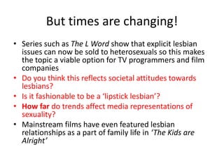 But times are changing! 
• Series such as The L Word show that explicit lesbian 
issues can now be sold to heterosexuals so this makes 
the topic a viable option for TV programmers and film 
companies 
• Do you think this reflects societal attitudes towards 
lesbians? 
• Is it fashionable to be a ‘lipstick lesbian’? 
• How far do trends affect media representations of 
sexuality? 
• Mainstream films have even featured lesbian 
relationships as a part of family life in ‘The Kids are 
Alright’ 
 