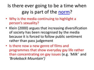 Is there ever going to be a time when 
gay is part of the norm? 
• Why is the media continuing to highlight a 
person’s sexuality? 
• Klein (2000) argues that increasing diversification 
of society has been recognised by the media 
because it is forced to follow public sentiment 
rather than pass judgement 
• Is there now a new genre of films and 
programmes that show everyday gay life rather 
than concentrating on gay issues (e.g. ‘Milk’ and 
‘Brokeback Mountain’) 
 