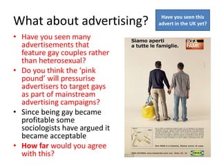 What about advertising? 
• Have you seen many 
advertisements that 
feature gay couples rather 
than heterosexual? 
• Do you think the ‘pink 
pound’ will pressurise 
advertisers to target gays 
as part of mainstream 
advertising campaigns? 
• Since being gay became 
profitable some 
sociologists have argued it 
became acceptable 
• How far would you agree 
with this? 
Have you seen this 
advert in the UK yet? 
 