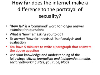 How far does the internet make a 
difference to the portrayal of 
sexuality? 
• ‘How far’ is a ‘command’ word for longer answer 
examination questions 
• What is ‘how far’ asking you to do? 
• To answer ‘how far’ needs skills of analysis and 
evaluation 
• You have 5 minutes to write a paragraph that answers 
the above question 
• Use your knowledge and understanding of the 
following: citizen journalism and independent media, 
social networking sites, you tube, blogs 
 