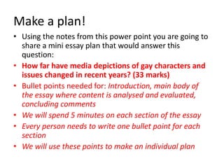 Make a plan! 
• Using the notes from this power point you are going to 
share a mini essay plan that would answer this 
question: 
• How far have media depictions of gay characters and 
issues changed in recent years? (33 marks) 
• Bullet points needed for: Introduction, main body of 
the essay where content is analysed and evaluated, 
concluding comments 
• We will spend 5 minutes on each section of the essay 
• Every person needs to write one bullet point for each 
section 
• We will use these points to make an individual plan 
 