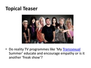 Topical Teaser 
• Do reality TV programmes like ‘My Transsexual 
Summer’ educate and encourage empathy or is it 
another ‘freak show’? 
 