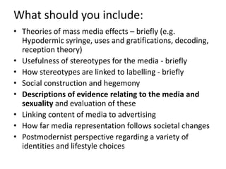 What should you include: 
• Theories of mass media effects – briefly (e.g. 
Hypodermic syringe, uses and gratifications, decoding, 
reception theory) 
• Usefulness of stereotypes for the media - briefly 
• How stereotypes are linked to labelling - briefly 
• Social construction and hegemony 
• Descriptions of evidence relating to the media and 
sexuality and evaluation of these 
• Linking content of media to advertising 
• How far media representation follows societal changes 
• Postmodernist perspective regarding a variety of 
identities and lifestyle choices 
