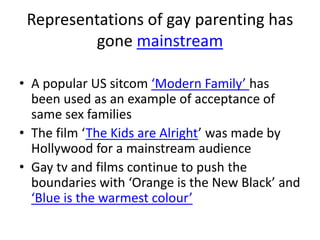 Representations of gay parenting has 
gone mainstream 
• A popular US sitcom ‘Modern Family’ has 
been used as an example of acceptance of 
same sex families 
• The film ‘The Kids are Alright’ was made by 
Hollywood for a mainstream audience 
• Gay tv and films continue to push the 
boundaries with ‘Orange is the New Black’ and 
‘Blue is the warmest colour’ 
 
