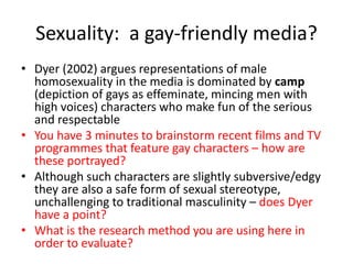 Sexuality: a gay-friendly media? 
• Dyer (2002) argues representations of male 
homosexuality in the media is dominated by camp 
(depiction of gays as effeminate, mincing men with 
high voices) characters who make fun of the serious 
and respectable 
• You have 3 minutes to brainstorm recent films and TV 
programmes that feature gay characters – how are 
these portrayed? 
• Although such characters are slightly subversive/edgy 
they are also a safe form of sexual stereotype, 
unchallenging to traditional masculinity – does Dyer 
have a point? 
• What is the research method you are using here in 
order to evaluate? 
 