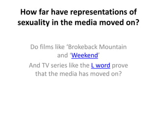 How far have representations of 
sexuality in the media moved on? 
Do films like ‘Brokeback Mountain 
and ‘Weekend’ 
And TV series like the L word prove 
that the media has moved on? 
 