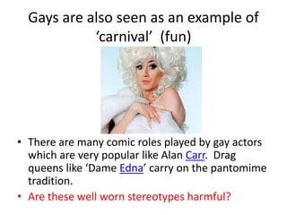 Gays are also seen as an example of 
‘carnival’ (fun) 
• There are many comic roles played by gay actors 
which are very popular like Alan Carr. Drag 
queens like ‘Dame Edna’ carry on the pantomime 
tradition. 
• Are these well worn stereotypes harmful? 
 