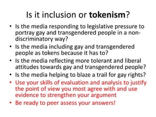 Is it inclusion or tokenism? 
• Is the media responding to legislative pressure to 
portray gay and transgendered people in a non-discriminatory 
way? 
• Is the media including gay and transgendered 
people as tokens because it has to? 
• Is the media reflecting more tolerant and liberal 
attitudes towards gay and transgendered people? 
• Is the media helping to blaze a trail for gay rights? 
• Use your skills of evaluation and analysis to justify 
the point of view you most agree with and use 
evidence to strengthen your argument 
• Be ready to peer assess your answers! 
 