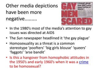 Other media depictions 
have been more 
negative......... 
• In the 1980’s most of the media’s attention to gay 
issues was directed at AIDS 
• The Sun newspaper headlined it ‘the gay plague’ 
• Homosexuality as a threat is a common 
stereotype ‘poofters’ ‘big girls blouse’ ‘queers’ 
‘faggots’ ‘arse bandit’ 
• Is this a hangover from homophobic attitudes in 
the 1950’s and early 1960’s when it was a crime 
to be homosexual? 
 