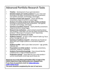 Advanced Portfolio Research Tasks
•    Timeline – development of your genre/product.
•    Detailed analysis of 3 similar products for your main task
     focusing on the effect of technical areas and conventions.
     Use specific examples, terminology, and images.
•    Summary of main task research – clearly identify key
     conventions of genre and form using images.
•    Analysis of 2 similar products for both ancillary products
     focusing on technical areas and conventions. Use specific
     examples, terminology, and images.
•    Summary of ancillary research – clearly identify conventions
     of genre and form using images.
•    Research into institutions – what company would produce
     your product? How does it fit into the types of products they
     produce? What type of company is this? Ownership.
•    Questionnaire & summary of results.
•    Audience research – at least 2 other research tasks e.g. focus
     group, message boards, etc.
•    Summary of audience research – what have you found out
     about who your target audience is and how to appeal to
     them?
•    Audience profile – who is your ideal consumer – age, gender,
     interests, etc.
•    Presentation on similar product – narrative, conventions,
     institution, audience, marketing.
•    Analysis of promotional package – how is brand identity
     created across a range of linked products?
•    Production concept – initial ideas for your main product –
     can be mood-board, mind-map, word-cloud, etc.

Resources are on the Advanced Portfolio 2012-13 page of the
Media Department blog mediastudiesnwcc.blogspot.com
If you have any questions email me hibbertj@neale-
wade.cambs.sch.uk
This work should be completed by the start of next term.
 