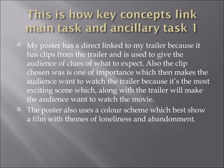    My poster has a direct linked to my trailer because it
    has clips from the trailer and is used to give the
    audience of clues of what to expect. Also the clip
    chosen was is one of importance which then makes the
    audience want to watch the trailer because it’s the most
    exciting scene which, along with the trailer will make
    the audience want to watch the movie.
   The poster also uses a colour scheme which best show
    a film with themes of loneliness and abandonment.
 