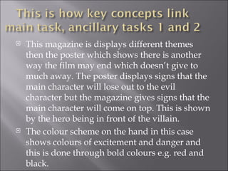    This magazine is displays different themes
    then the poster which shows there is another
    way the film may end which doesn’t give to
    much away. The poster displays signs that the
    main character will lose out to the evil
    character but the magazine gives signs that the
    main character will come on top. This is shown
    by the hero being in front of the villain.
   The colour scheme on the hand in this case
    shows colours of excitement and danger and
    this is done through bold colours e.g. red and
    black.
 