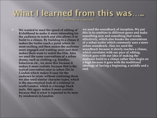    We wanted to used the speed of editing of       we used the soundtrack of inception. We put
    Kidulthood to make it more interesting for      this in to combine to different genre and make
    the audience to watch and also allows it to     something new and something that works
    build to a climax. By building to a climax it   effectively, which also breaks the conventions
    makes the trailer reach a point where its       of a urban trailer which commonly uses a more
    most exciting and then makes the audience       urban soundtrack. Also we used the
    more engaged and wanting more and then          soundtrack because it slowly reaches a climax,
    makes them want to watch the film. Also         which correlates with our pace of editing.
    we used the same conventions of a urban         Which goes with our idea of making the
    drama, such as clothing e.g. hoodies,           audience build to a climax rather than begin on
    balaclavas etc., we done this because it        a high because it goes with the traditional
    makes it more realistic because that is the     ideology of having a beginning, a middle and a
    typical convention seen in urban life in        end.
    London which makes it easy for the
    audience to relate without confusing them.
    we also used similar character types, which
    is the stereotypical look of a criminal in
    south London, which is a teenage black
    male, this again makes it more realistic
    because that is what is expected to be seen
    by residences in London.
 