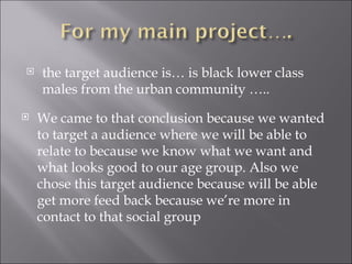    the target audience is… is black lower class
    males from the urban community …..
   We came to that conclusion because we wanted
    to target a audience where we will be able to
    relate to because we know what we want and
    what looks good to our age group. Also we
    chose this target audience because will be able
    get more feed back because we’re more in
    contact to that social group
 
