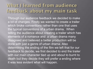 Through our audience feedback we decided to make
a lot of changes. Firstly we wanted to create a trailer
which broke conventions rather than one that uses
the typical conventions of a urban drama. When
telling the audience about creating a trailer which has
elements of a romance and a urban drama many
disagreed and believed a better production will be
done with just a genre of urban drama. Also
determining the ending of the film we left that for our
feedback to decide, we first decided to end the trailer
with our main character tied up and about to burnt to
death but they decide they will prefer a ending where
it was less evident what will happen.
 
