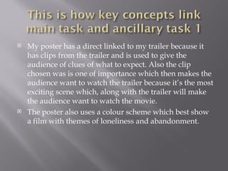    My poster has a direct linked to my trailer because it
    has clips from the trailer and is used to give the
    audience of clues of what to expect. Also the clip
    chosen was is one of importance which then makes the
    audience want to watch the trailer because it’s the most
    exciting scene which, along with the trailer will make
    the audience want to watch the movie.
   The poster also uses a colour scheme which best show
    a film with themes of loneliness and abandonment.
 