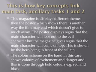    This magazine is displays different themes
    then the poster which shows there is another
    way the film may end which doesn’t give to
    much away. The poster displays signs that the
    main character will lose out to the evil
    character but the magazine gives signs that the
    main character will come on top. This is shown
    by the hero being in front of the villain.
   The colour scheme on the hand in this case
    shows colours of excitement and danger and
    this is done through bold colours e.g. red and
    black.
 