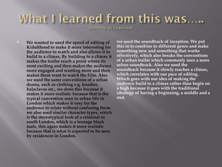    We wanted to used the speed of editing of       we used the soundtrack of inception. We put
    Kidulthood to make it more interesting for      this in to combine to different genre and make
    the audience to watch and also allows it to     something new and something that works
    build to a climax. By building to a climax it   effectively, which also breaks the conventions
    makes the trailer reach a point where its       of a urban trailer which commonly uses a more
    most exciting and then makes the audience       urban soundtrack. Also we used the
    more engaged and wanting more and then          soundtrack because it slowly reaches a climax,
    makes them want to watch the film. Also         which correlates with our pace of editing.
    we used the same conventions of a urban         Which goes with our idea of making the
    drama, such as clothing e.g. hoodies,           audience build to a climax rather than begin on
    balaclavas etc., we done this because it        a high because it goes with the traditional
    makes it more realistic because that is the     ideology of having a beginning, a middle and a
    typical convention seen in urban life in        end.
    London which makes it easy for the
    audience to relate without confusing them.
    we also used similar character types, which
    is the stereotypical look of a criminal in
    south London, which is a teenage black
    male, this again makes it more realistic
    because that is what is expected to be seen
    by residences in London.
 