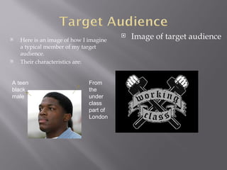    Here is an image of how I imagine
                                           Image of target audience
    a typical member of my target
    audience.
   Their characteristics are:


A teen                        From
black                         the
male                          under
                              class
                              part of
                              London
 